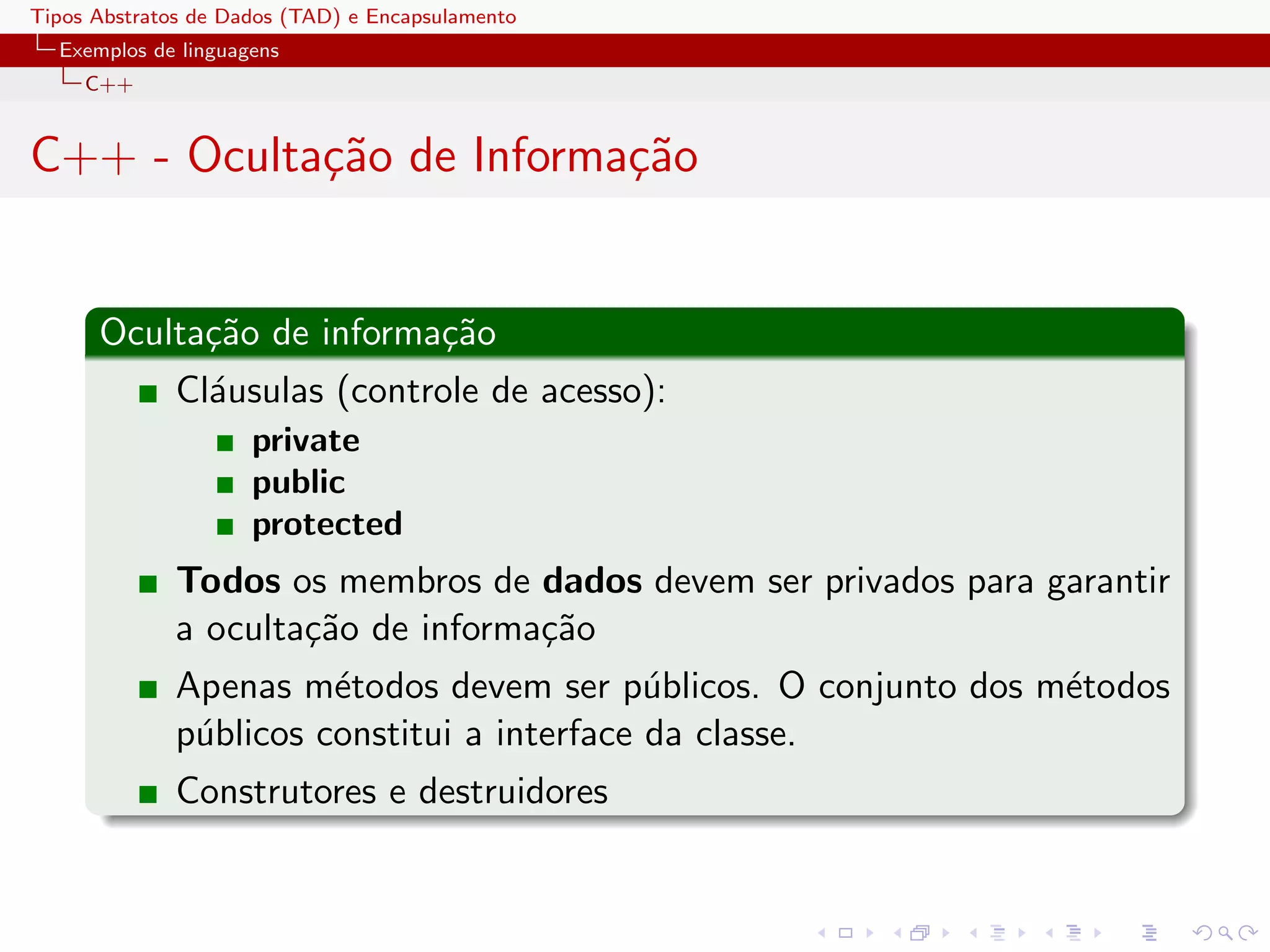 Tipos Abstratos de Dados (TAD) e Encapsulamento
  Exemplos de linguagens
     C++


C++ - Oculta¸˜o de Informa¸˜o
            ca            ca


      Oculta¸˜o de informa¸˜o
            ca            ca
              Cl´usulas (controle de acesso):
                a
                     private
                     public
                     protected
              Todos os membros de dados devem ser privados para garantir
              a oculta¸˜o de informa¸˜o
                      ca            ca
              Apenas m´todos devem ser p´blicos. O conjunto dos m´todos
                        e                    u                   e
              p´blicos constitui a interface da classe.
               u
              Construtores e destruidores
 