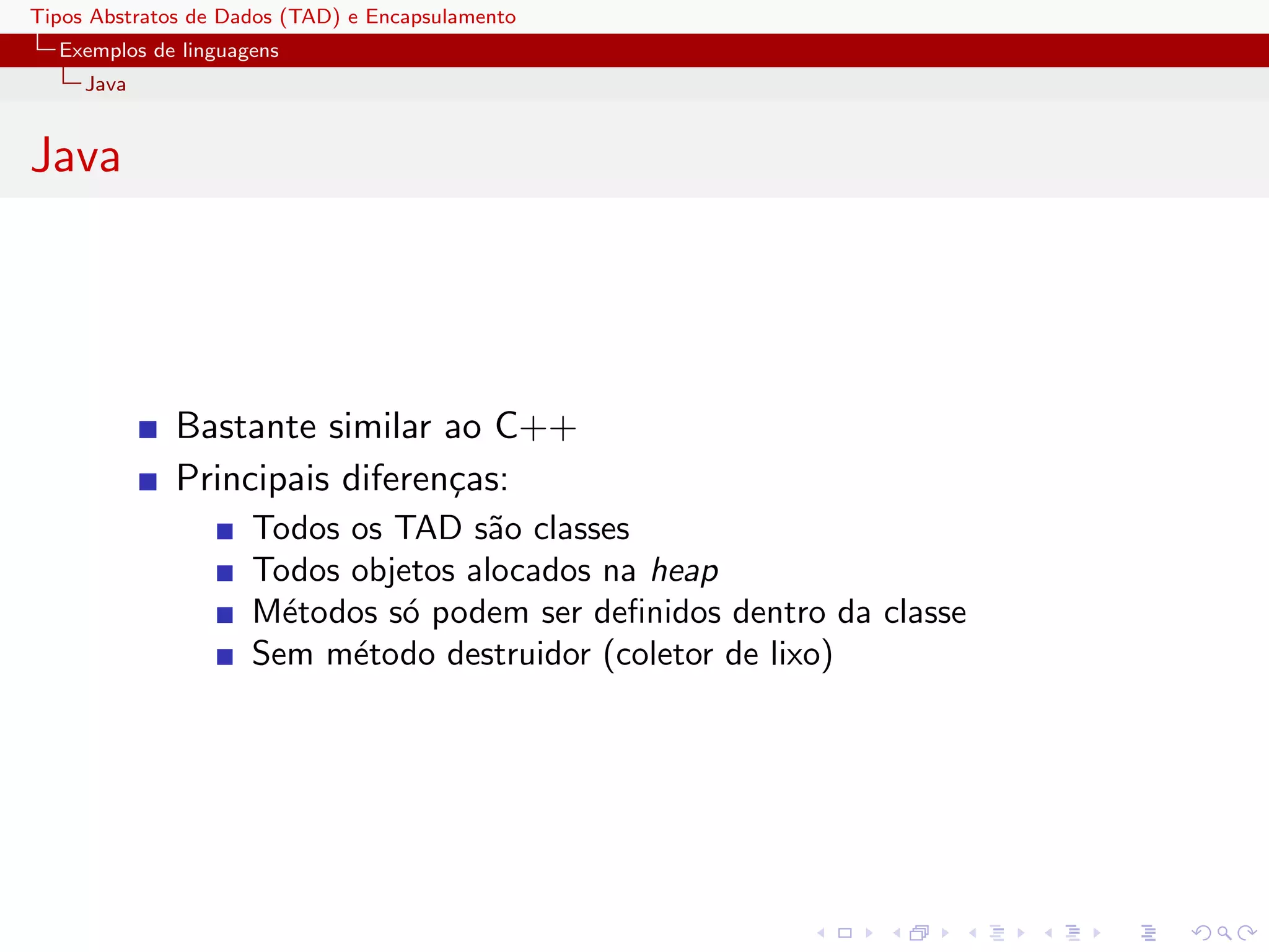 Tipos Abstratos de Dados (TAD) e Encapsulamento
  Exemplos de linguagens
     Java


Java




              Bastante similar ao C++
              Principais diferen¸as:
                                c
                     Todos os TAD s˜o classes
                                     a
                     Todos objetos alocados na heap
                     M´todos s´ podem ser deﬁnidos dentro da classe
                       e      o
                     Sem m´todo destruidor (coletor de lixo)
                           e
 