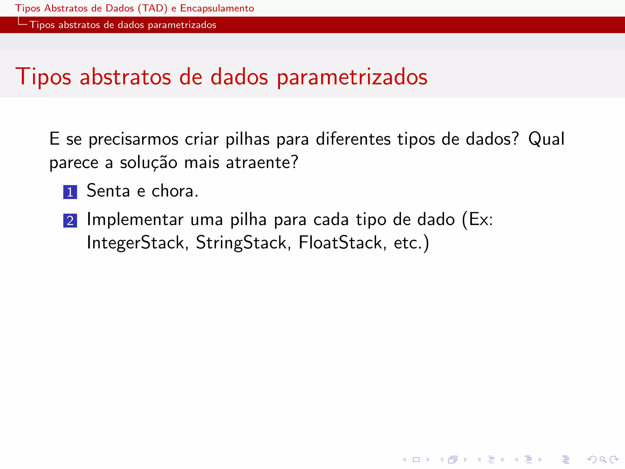 Tipos Abstratos de Dados (TAD) e Encapsulamento
  Tipos abstratos de dados parametrizados




Tipos abstratos de dados parametrizados

      E se precisarmos criar pilhas para diferentes tipos de dados? Qual
      parece a solu¸˜o mais atraente?
                   ca
          1   Senta e chora.
          2   Implementar uma pilha para cada tipo de dado (Ex:
              IntegerStack, StringStack, FloatStack, etc.)
 
