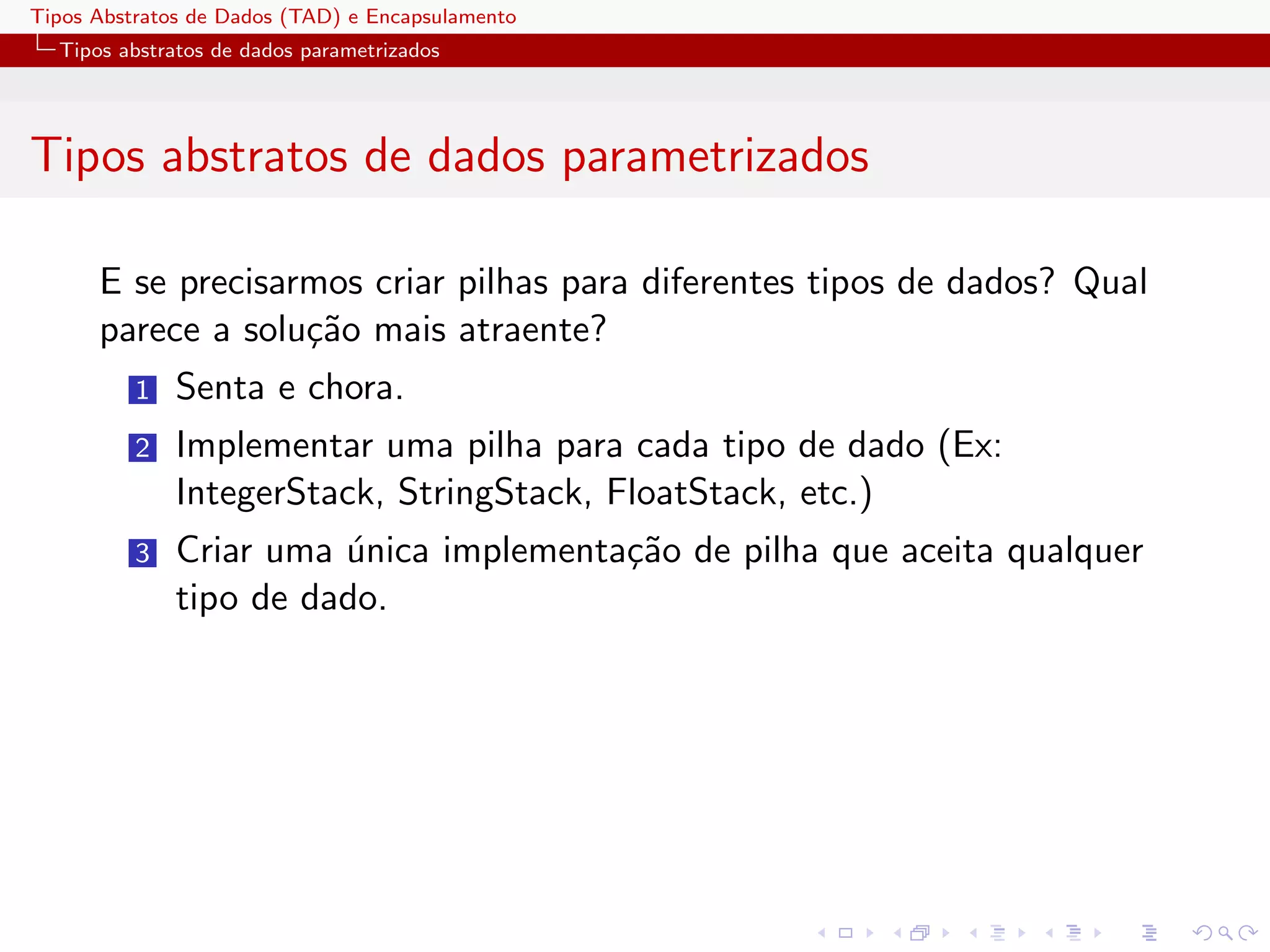 Tipos Abstratos de Dados (TAD) e Encapsulamento
  Tipos abstratos de dados parametrizados




Tipos abstratos de dados parametrizados

      E se precisarmos criar pilhas para diferentes tipos de dados? Qual
      parece a solu¸˜o mais atraente?
                   ca
          1   Senta e chora.
          2   Implementar uma pilha para cada tipo de dado (Ex:
              IntegerStack, StringStack, FloatStack, etc.)
          3   Criar uma unica implementa¸˜o de pilha que aceita qualquer
                        ´               ca
              tipo de dado.
 