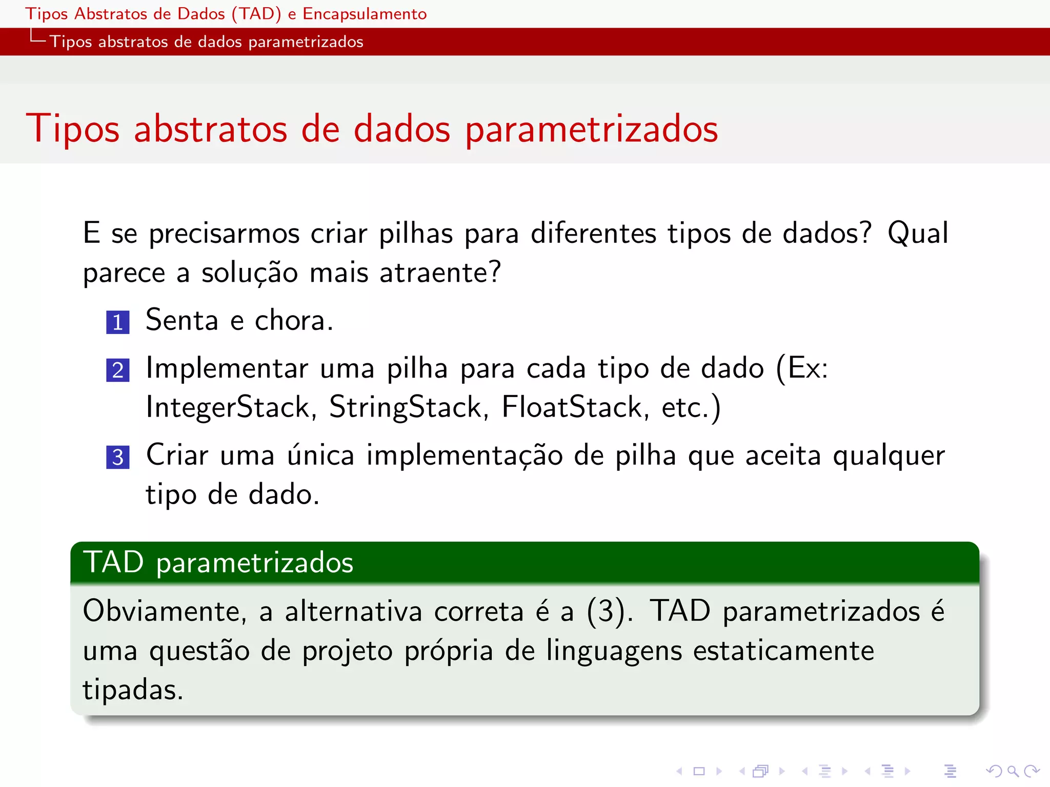 Tipos Abstratos de Dados (TAD) e Encapsulamento
  Tipos abstratos de dados parametrizados




Tipos abstratos de dados parametrizados

      E se precisarmos criar pilhas para diferentes tipos de dados? Qual
      parece a solu¸˜o mais atraente?
                   ca
          1   Senta e chora.
          2   Implementar uma pilha para cada tipo de dado (Ex:
              IntegerStack, StringStack, FloatStack, etc.)
          3   Criar uma unica implementa¸˜o de pilha que aceita qualquer
                        ´               ca
              tipo de dado.

      TAD parametrizados
      Obviamente, a alternativa correta ´ a (3). TAD parametrizados ´
                                        e                           e
      uma quest˜o de projeto pr´pria de linguagens estaticamente
               a                o
      tipadas.
 