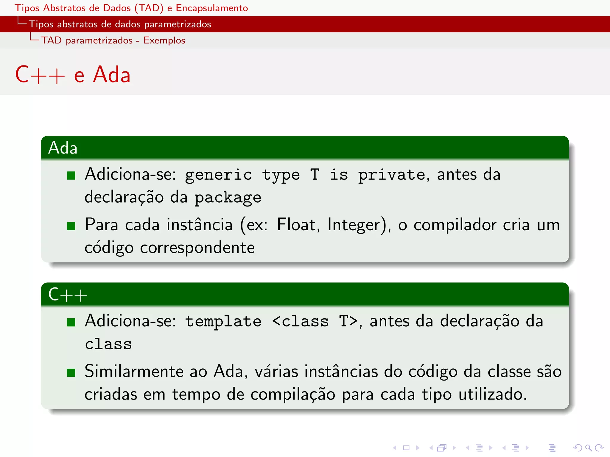 Tipos Abstratos de Dados (TAD) e Encapsulamento
  Tipos abstratos de dados parametrizados
     TAD parametrizados - Exemplos


C++ e Ada

      Ada
              Adiciona-se: generic type T is private, antes da
              declara¸˜o da package
                     ca
              Para cada instˆncia (ex: Float, Integer), o compilador cria um
                            a
              c´digo correspondente
               o

      C++
         Adiciona-se: template <class T>, antes da declara¸˜o da
                                                          ca
         class
              Similarmente ao Ada, v´rias instˆncias do c´digo da classe s˜o
                                    a         a          o                a
              criadas em tempo de compila¸˜o para cada tipo utilizado.
                                           ca
 