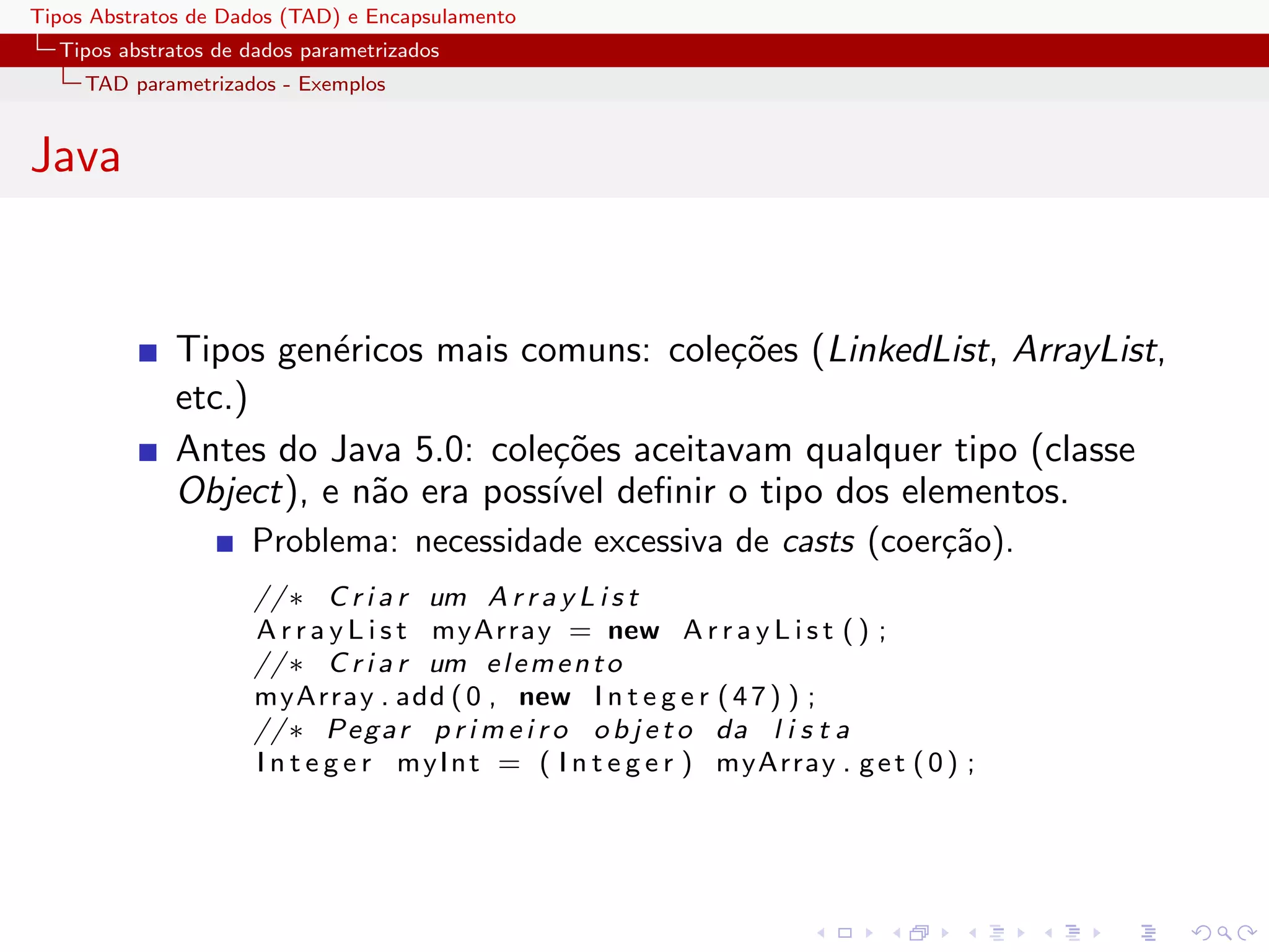 Tipos Abstratos de Dados (TAD) e Encapsulamento
  Tipos abstratos de dados parametrizados
     TAD parametrizados - Exemplos


Java


              Tipos gen´ricos mais comuns: cole¸˜es (LinkedList, ArrayList,
                        e                       co
              etc.)
              Antes do Java 5.0: cole¸˜es aceitavam qualquer tipo (classe
                                     co
              Object), e n˜o era poss´ deﬁnir o tipo dos elementos.
                          a          ıvel
                     Problema: necessidade excessiva de casts (coer¸˜o).
                                                                   ca
                     // ∗ C r i a r um A r r a y L i s t
                     A r r a y L i s t myArray = new A r r a y L i s t ( ) ;
                     // ∗ C r i a r um e l e m e n t o
                     myArray . add ( 0 , new I n t e g e r ( 4 7 ) ) ;
                     // ∗ P e g a r p r i m e i r o o b j e t o da l i s t a
                     I n t e g e r m y I n t = ( I n t e g e r ) myArray . g e t ( 0 ) ;
 