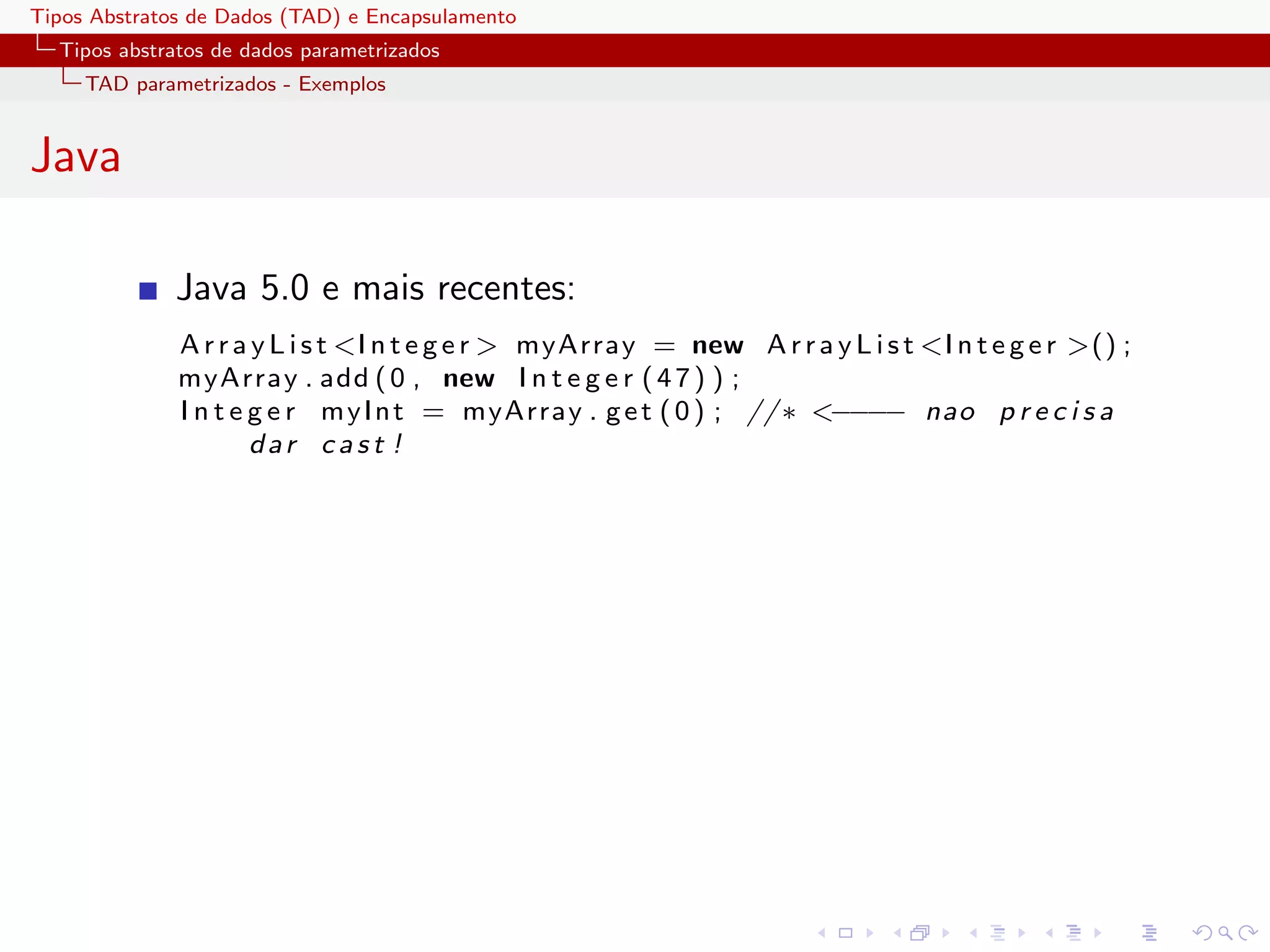Tipos Abstratos de Dados (TAD) e Encapsulamento
  Tipos abstratos de dados parametrizados
     TAD parametrizados - Exemplos


Java

              Java 5.0 e mais recentes:
              A r r a y L i s t <I n t e g e r > myArray = new A r r a y L i s t <I n t e g e r >() ;
              myArray . add ( 0 , new I n t e g e r ( 4 7 ) ) ;
              I n t e g e r m y I n t = myArray . g e t ( 0 ) ; // ∗ <−−−− nao p r e c i s a
                      dar cast !
 