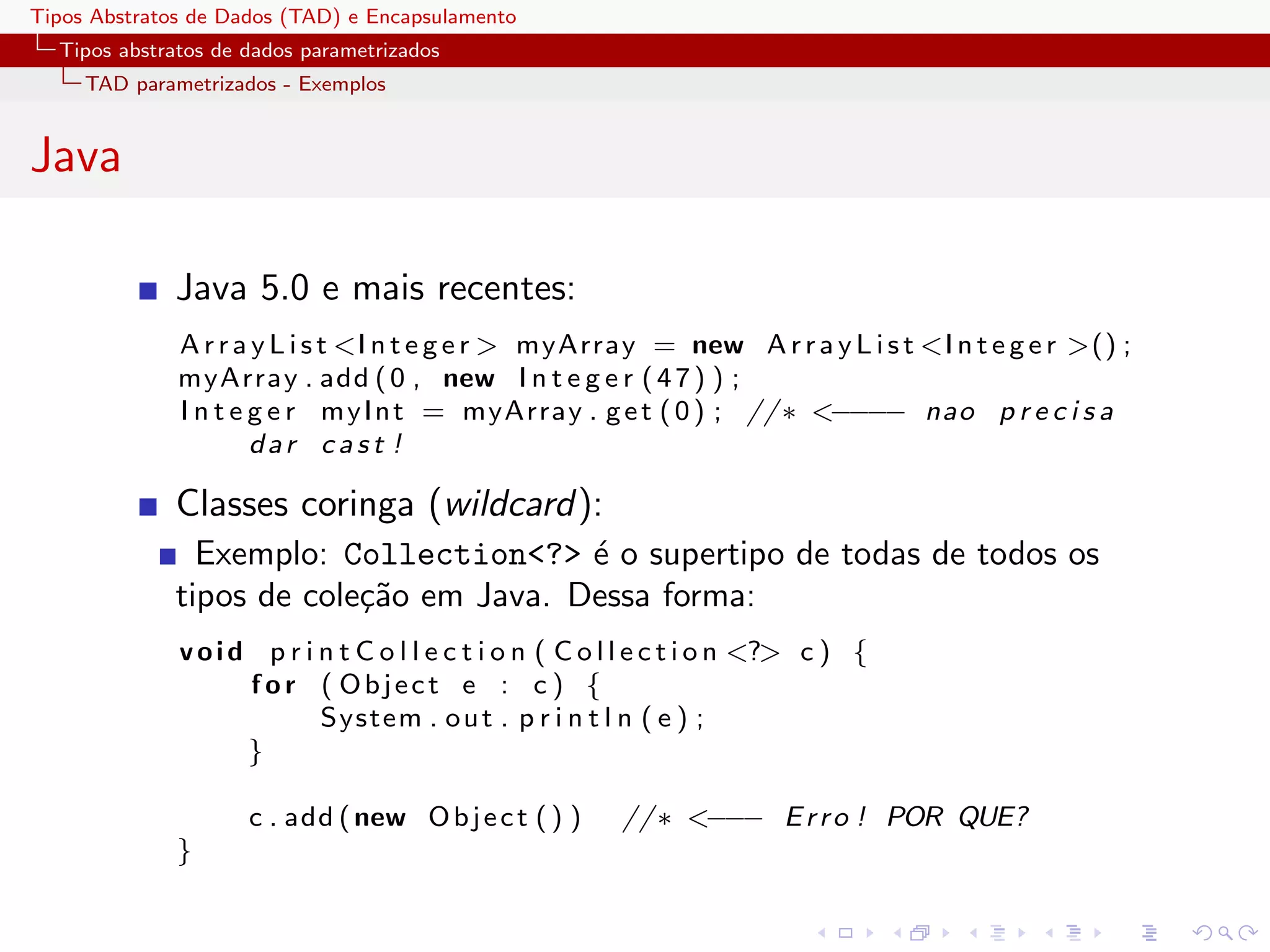 Tipos Abstratos de Dados (TAD) e Encapsulamento
  Tipos abstratos de dados parametrizados
     TAD parametrizados - Exemplos


Java

              Java 5.0 e mais recentes:
              A r r a y L i s t <I n t e g e r > myArray = new A r r a y L i s t <I n t e g e r >() ;
              myArray . add ( 0 , new I n t e g e r ( 4 7 ) ) ;
              I n t e g e r m y I n t = myArray . g e t ( 0 ) ; // ∗ <−−−− nao p r e c i s a
                      dar cast !

              Classes coringa (wildcard):
                Exemplo: Collection<?> ´ o supertipo de todas de todos os
                                         e
              tipos de cole¸˜o em Java. Dessa forma:
                           ca
              v o i d p r i n t C o l l e c t i o n ( C o l l e c t i o n <?> c ) {
                     f o r ( Object e : c ) {
                            System . o u t . p r i n t l n ( e ) ;
                     }

                     c . add ( new O b j e c t ( ) )      // ∗ <−−− E r r o ! POR QUE?
              }
 