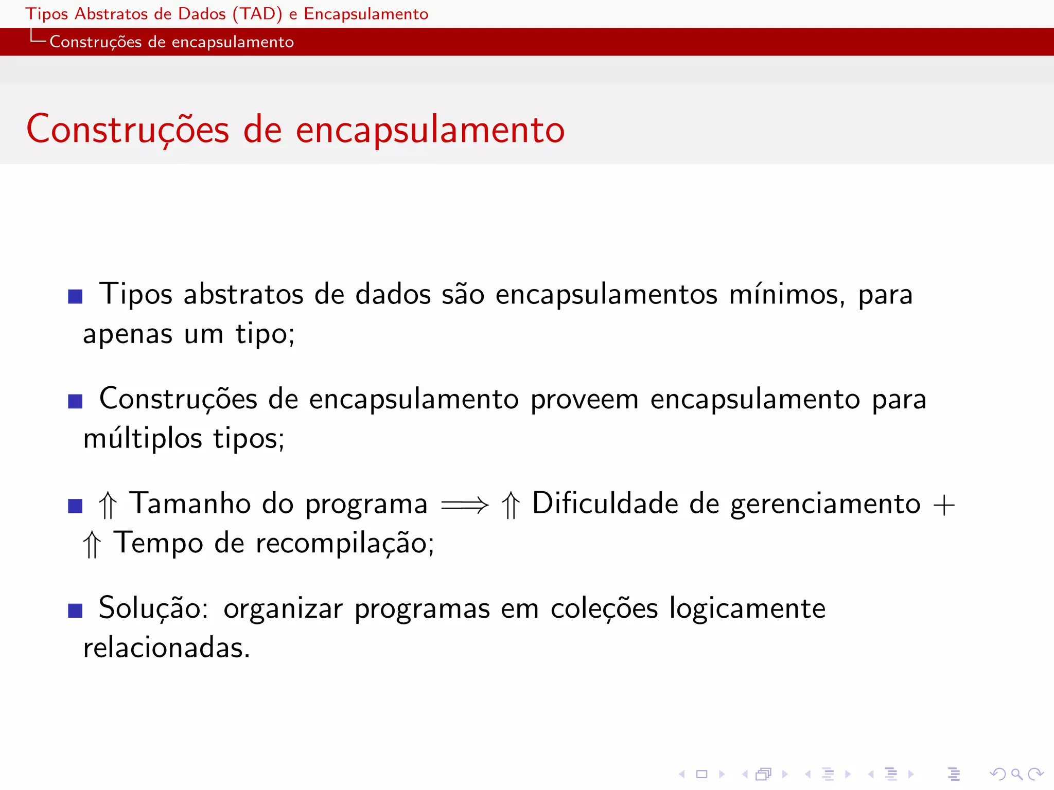 Tipos Abstratos de Dados (TAD) e Encapsulamento
  Constru¸oes de encapsulamento
         c˜




Constru¸oes de encapsulamento
       c˜


       Tipos abstratos de dados s˜o encapsulamentos m´
                                 a                   ınimos, para
      apenas um tipo;

       Constru¸˜es de encapsulamento proveem encapsulamento para
               co
      m´ltiplos tipos;
       u

       ⇑ Tamanho do programa =⇒ ⇑ Diﬁculdade de gerenciamento +
      ⇑ Tempo de recompila¸˜o;
                          ca

       Solu¸˜o: organizar programas em cole¸˜es logicamente
            ca                             co
      relacionadas.
 