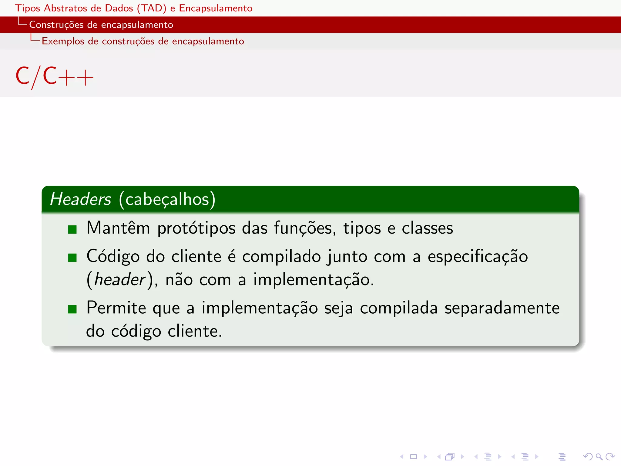 Tipos Abstratos de Dados (TAD) e Encapsulamento
  Constru¸oes de encapsulamento
         c˜
     Exemplos de constru¸˜es de encapsulamento
                        co


C/C++



      Headers (cabe¸alhos)
                   c
              Mantˆm prot´tipos das fun¸˜es, tipos e classes
                  e      o             co
              C´digo do cliente ´ compilado junto com a especiﬁca¸˜o
               o                e                                ca
              (header ), n˜o com a implementa¸˜o.
                          a                   ca
              Permite que a implementa¸˜o seja compilada separadamente
                                      ca
              do c´digo cliente.
                  o
 