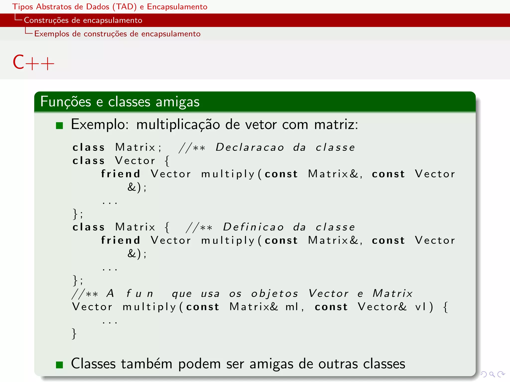 Tipos Abstratos de Dados (TAD) e Encapsulamento
  Constru¸oes de encapsulamento
         c˜
     Exemplos de constru¸˜es de encapsulamento
                        co


C++
      Fun¸˜es e classes amigas
         co
          Exemplo: multiplica¸˜o de vetor com matriz:
                              ca
              c l a s s Matrix ;          // ∗∗ D e c l a r a c a o da c l a s s e
              c l a s s Vector {
                      f r i e n d V e c t o r m u l t i p l y ( c o n s t M a t r i x &, c o n s t V e c t o r
                              &) ;
                       ...
              };
              c l a s s M a t r i x { // ∗∗ D e f i n i c a o da c l a s s e
                      f r i e n d V e c t o r m u l t i p l y ( c o n s t M a t r i x &, c o n s t V e c t o r
                              &) ;
                       ...
              };
              // ∗∗ A f u n             que u s a o s o b j e t o s V e c t o r e M a t r i x
              V e c t o r m u l t i p l y ( c o n s t M a t r i x& ml , c o n s t V e c t o r& v l ) {
                       ...
              }

              Classes tamb´m podem ser amigas de outras classes
                          e
 