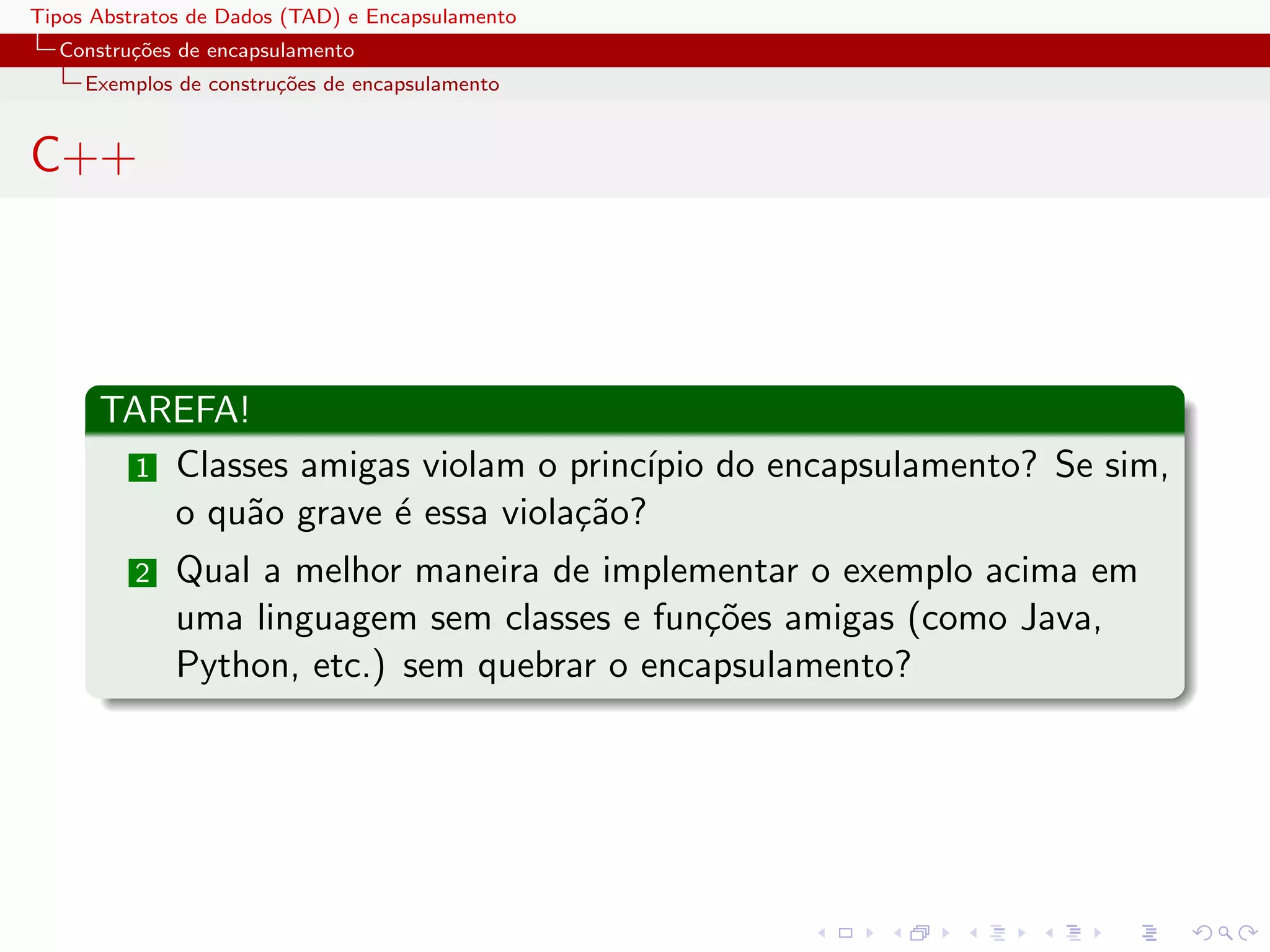 Tipos Abstratos de Dados (TAD) e Encapsulamento
  Constru¸oes de encapsulamento
         c˜
     Exemplos de constru¸˜es de encapsulamento
                        co


C++




      TAREFA!
        1 Classes amigas violam o princ´
                                       ıpio do encapsulamento? Se sim,
          o qu˜o grave ´ essa viola¸˜o?
              a        e           ca
          2   Qual a melhor maneira de implementar o exemplo acima em
              uma linguagem sem classes e fun¸˜es amigas (como Java,
                                              co
              Python, etc.) sem quebrar o encapsulamento?
 