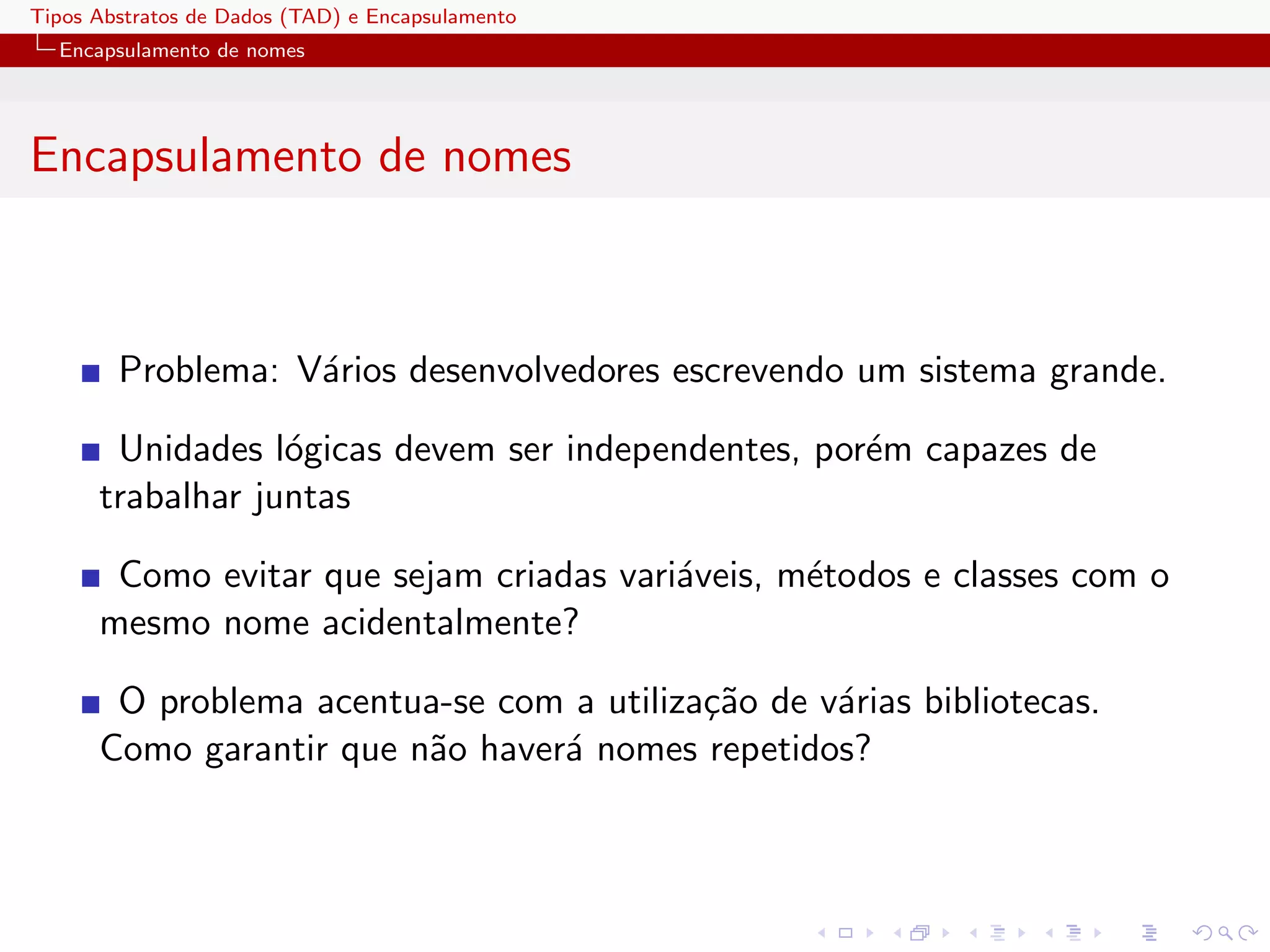 Tipos Abstratos de Dados (TAD) e Encapsulamento
  Encapsulamento de nomes




Encapsulamento de nomes



        Problema: V´rios desenvolvedores escrevendo um sistema grande.
                   a

       Unidades l´gicas devem ser independentes, por´m capazes de
                  o                                 e
      trabalhar juntas

       Como evitar que sejam criadas vari´veis, m´todos e classes com o
                                         a       e
      mesmo nome acidentalmente?

       O problema acentua-se com a utiliza¸˜o de v´rias bibliotecas.
                                          ca      a
      Como garantir que n˜o haver´ nomes repetidos?
                         a       a
 