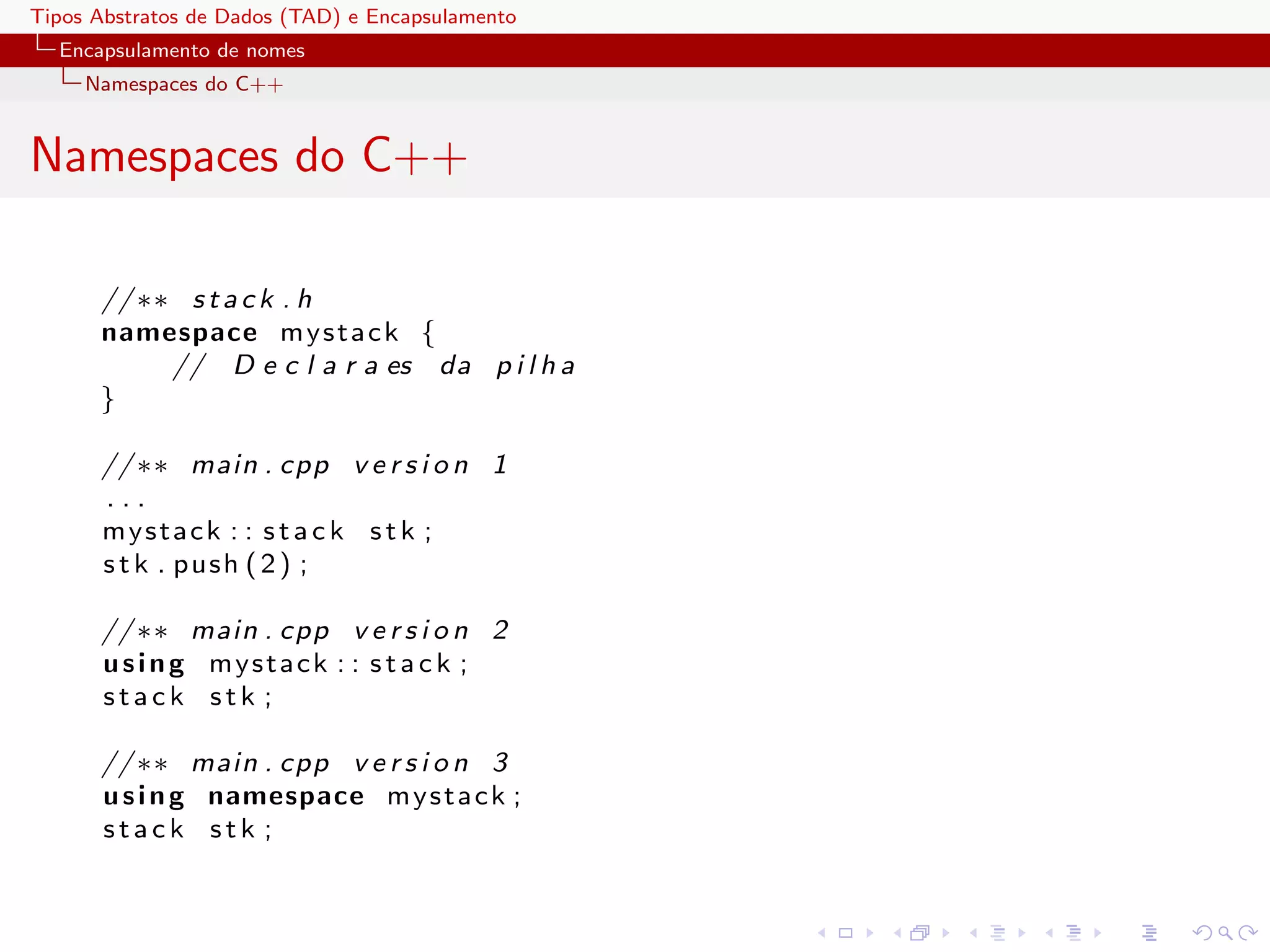 Tipos Abstratos de Dados (TAD) e Encapsulamento
  Encapsulamento de nomes
     Namespaces do C++


Namespaces do C++

      // ∗∗ s t a c k . h
      namespace m y s t a c k {
           // D e c l a r a es da p i l h a
      }

      // ∗∗ main . cpp v e r s i o n 1
      ...
      mystack : : s t a c k s t k ;
      s t k . pus h ( 2 ) ;

      // ∗∗ main . cpp v e r s i o n 2
      u s i n g mystack : : s t a c k ;
      stack stk ;

      // ∗∗ main . cpp v e r s i o n 3
      u s i n g namespace m y s t a c k ;
      stack stk ;
 