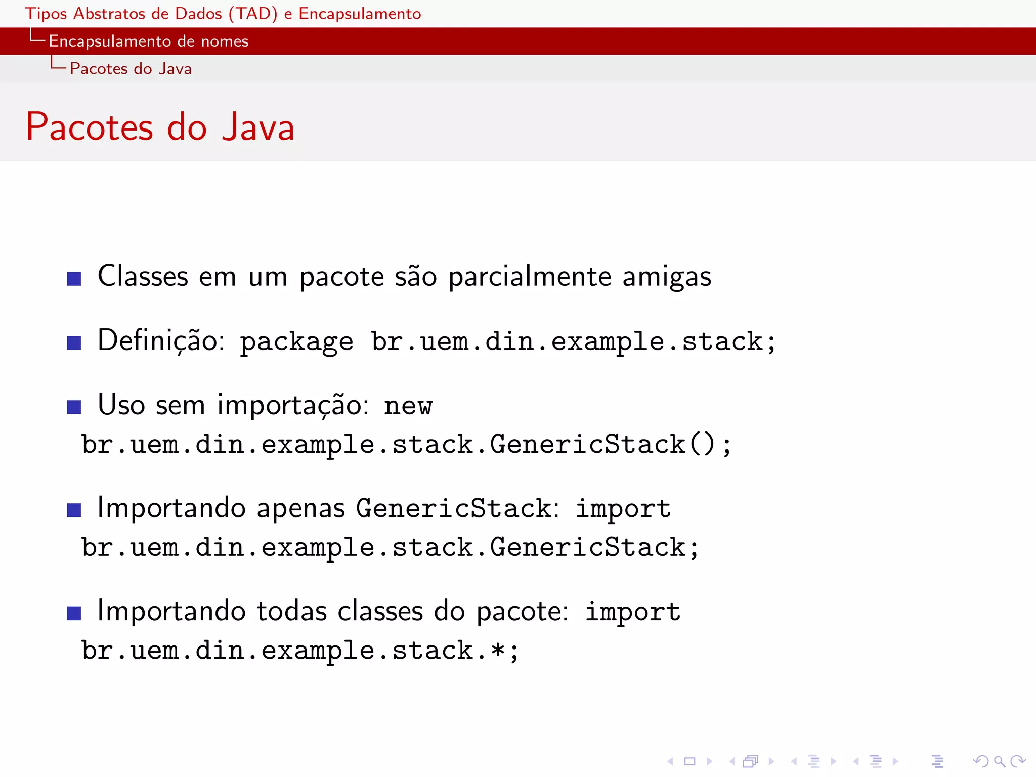 Tipos Abstratos de Dados (TAD) e Encapsulamento
  Encapsulamento de nomes
     Pacotes do Java


Pacotes do Java


        Classes em um pacote s˜o parcialmente amigas
                              a

        Deﬁni¸˜o: package br.uem.din.example.stack;
             ca

       Uso sem importa¸˜o: new
                      ca
      br.uem.din.example.stack.GenericStack();

       Importando apenas GenericStack: import
      br.uem.din.example.stack.GenericStack;

       Importando todas classes do pacote: import
      br.uem.din.example.stack.*;
 