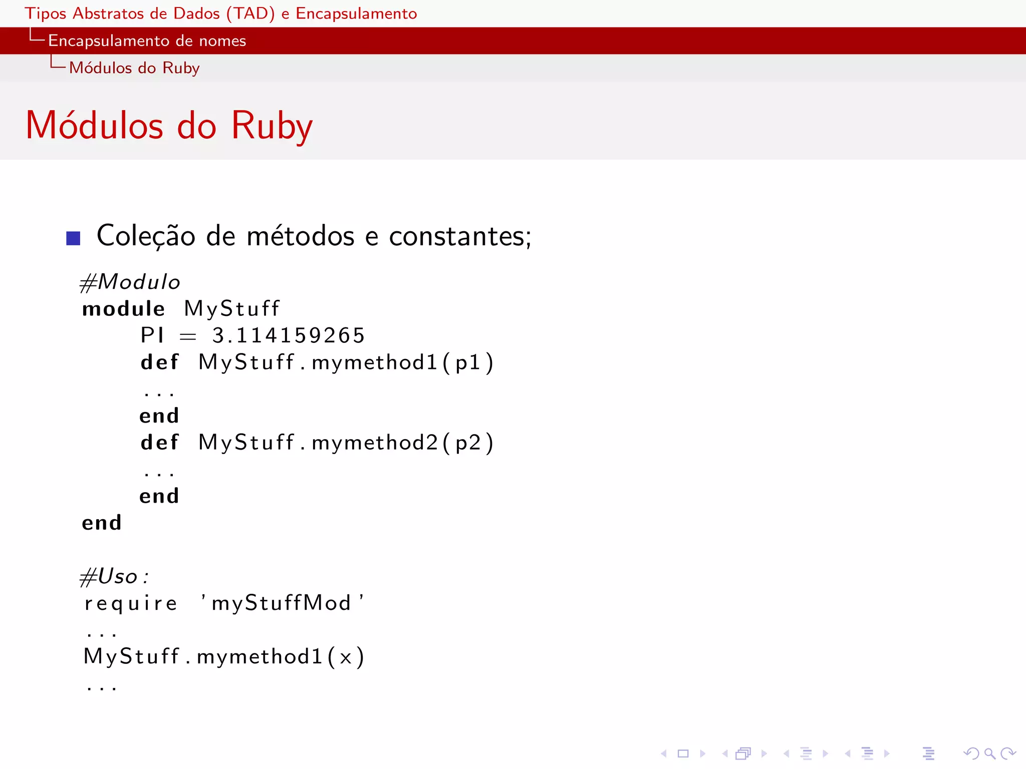 Tipos Abstratos de Dados (TAD) e Encapsulamento
  Encapsulamento de nomes
     M´dulos do Ruby
      o


M´dulos do Ruby
 o

        Cole¸˜o de m´todos e constantes;
            ca      e
      #Modulo
      module M y S t u f f
          PI = 3.114159265
          d e f M y S t u f f . mymethod1 ( p1 )
          ...
          end
          d e f M y S t u f f . mymethod2 ( p2 )
          ...
          end
      end

      #Uso :
      r e q u i r e ’ myStuffMod ’
      ...
      M y S t u f f . mymethod1 ( x )
      ...
 