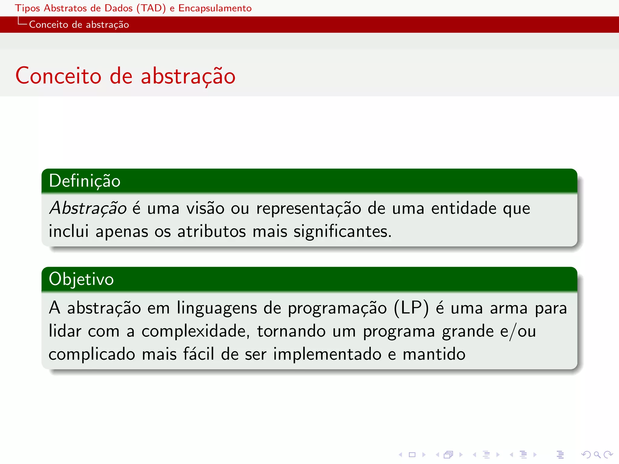 Tipos Abstratos de Dados (TAD) e Encapsulamento
  Conceito de abstra¸˜o
                    ca




Conceito de abstra¸˜o
                  ca



      Deﬁni¸˜o
             ca
      Abstra¸˜o ´ uma vis˜o ou representa¸˜o de uma entidade que
              ca e         a                ca
      inclui apenas os atributos mais signiﬁcantes.

      Objetivo
      A abstra¸˜o em linguagens de programa¸˜o (LP) ´ uma arma para
               ca                            ca      e
      lidar com a complexidade, tornando um programa grande e/ou
      complicado mais f´cil de ser implementado e mantido
                       a
 