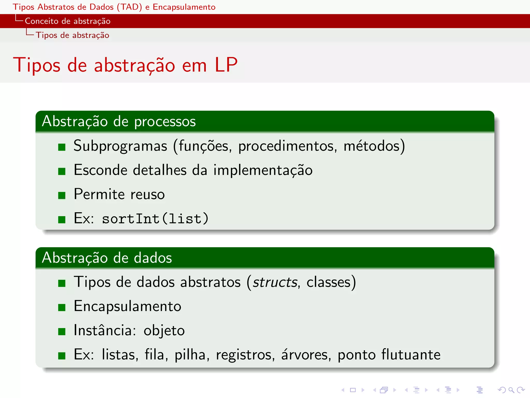 Tipos Abstratos de Dados (TAD) e Encapsulamento
  Conceito de abstra¸˜o
                    ca
     Tipos de abstra¸˜o
                    ca


Tipos de abstra¸˜o em LP
               ca

      Abstra¸˜o de processos
            ca
              Subprogramas (fun¸˜es, procedimentos, m´todos)
                               co                    e
              Esconde detalhes da implementa¸˜o
                                            ca
              Permite reuso
              Ex: sortInt(list)

      Abstra¸˜o de dados
            ca
              Tipos de dados abstratos (structs, classes)
              Encapsulamento
              Instˆncia: objeto
                  a
              Ex: listas, ﬁla, pilha, registros, ´rvores, ponto ﬂutuante
                                                 a
 