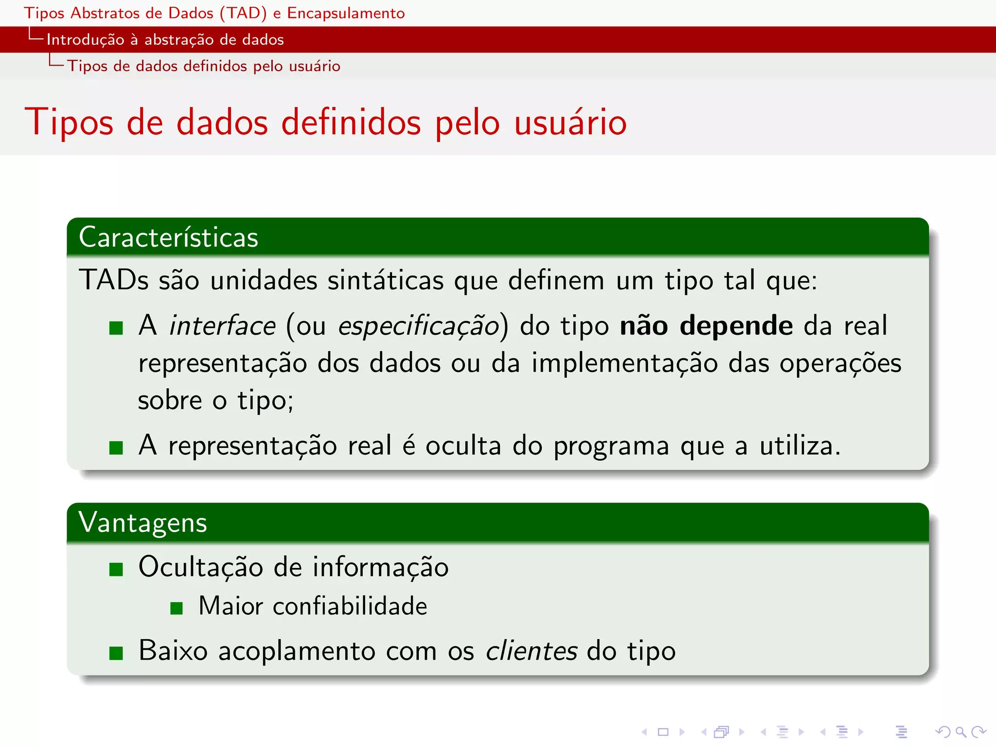 Tipos Abstratos de Dados (TAD) e Encapsulamento
  Introdu¸˜o ` abstra¸˜o de dados
         ca a        ca
     Tipos de dados deﬁnidos pelo usu´rio
                                     a


Tipos de dados deﬁnidos pelo usu´rio
                                a

      Caracter´
              ısticas
      TADs s˜o unidades sint´ticas que deﬁnem um tipo tal que:
             a              a
              A interface (ou especiﬁca¸˜o) do tipo n˜o depende da real
                                       ca            a
              representa¸˜o dos dados ou da implementa¸˜o das opera¸˜es
                         ca                             ca          co
              sobre o tipo;
              A representa¸˜o real ´ oculta do programa que a utiliza.
                          ca       e

      Vantagens
          Oculta¸˜o de informa¸˜o
                ca            ca
                      Maior conﬁabilidade
              Baixo acoplamento com os clientes do tipo
 