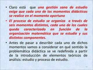 • Claro está que una gestión sana de estudio
exige que cada uno de los momentos didácticos
se realice en el momento oportuno
• El proceso de estudio se organiza a través de
seis momentos distintos, cada uno de los cuales
queda caracterizado en función de la
organización matemática que se estudie y sus
distintos componentes.
• Antes de pasar a describir cada uno de dichos
momentos vamos a considerar en qué sentido la
problemática didáctica se ve redefinida a partir
de la introducción de elementos teóricos de
análisis: estudio y proceso de estudio.
15
 