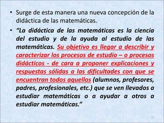 • Surge de esta manera una nueva concepción de la
didáctica de las matemáticas.
• “La didáctica de las matemáticas es la ciencia
del estudio y de la ayuda al estudio de las
matemáticas. Su objetivo es llegar a describir y
caracterizar los procesos de estudio – o procesos
didácticos - de cara a proponer explicaciones y
respuestas sólidas a las dificultades con que se
encuentran todos aquellos (alumnos, profesores,
padres, profesionales, etc.) que se ven llevados a
estudiar matemáticas o a ayudar a otros a
estudiar matemáticas.”
17
 