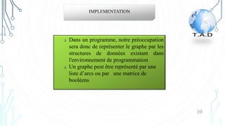IMPLEMENTATION
 Dans un programme, notre préoccupation
sera donc de représenter le graphe par les
structures de données existant dans
l'environnement de programmation
 Un graphe peut être représenté par une
liste d’arcs ou par une matrice de
booléens
10
 