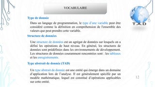12
VOCABULAIRE
Dans un langage de programmation, le type d’une variable peut être
considéré comme la définition en compréhension de l'ensemble des
valeurs que peut prendre cette variable.
Type de donnée
Une structure de données est un agrégat de données sur lesquels on a
défini les opérations de haut niveau. En général, les structures de
données sont prédéfinies dans les environnements de développement.
Les structures de données couramment rencontrées sont : les tableaux
et les enregistrements.
Structure de données
Type abstrait de donnée (TAD)
Un type abstrait de donnée est une entité qui émerge dans un domaine
d’application lors de l’analyse. Il est généralement spécifié par un
modèle mathématique, lequel est constitué d’opérations applicables
sur cette entité.
 