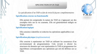 13
SPECIFICTION D’UN TAD
Elle permet de comprendre la nature du TAD en s’appuyant sur des
exemples tirés sur la vie courante. Elle est généralement rédigée en
langage naturel.
Spécification externe ou fonctionnelle
La spécification d’un TAD se fait de trois(3) façons complémentaires
Elle consiste à identifier et à décrire les opérations applicables à un
TAD.
Spécification logique
Elle consiste à représenter un TAD en utilisant les ressources d’un
environnement de programmation. Cela revient à choisir les
structures de données qui vont représentées le TAD et programmer les
algorithmes correspondants aux opérations qui ont été définies sur ce
TAD.
Spécification physique (implémentation)
 