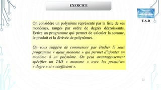 22
T.A.D
EXERCICE
On considère un polynôme représenté par la liste de ses
monômes, rangés par ordre de degrés décroissants.
Ecrire un programme qui permet de calculer la somme,
le produit et la dérivée de polynômes.
On vous suggère de commencer par étudier le sous
programme « ajout_monome » qui permet d’ajouter un
monôme à un polynôme. On peut avantageusement
spécifier un TAD « monome » avec les primitives
« degre » et « coefficient ».
 