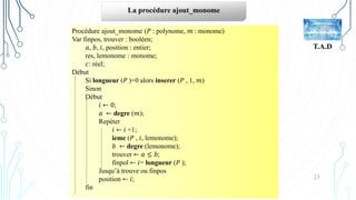 23
T.A.D
La procédure ajout_monome
Procédure ajout_monome (𝑃 : polynome, 𝑚 : monome)
Var finpos, trouver : booléen;
𝑎, 𝑏, 𝑖, position : entier;
res, lemonome : monome;
𝑐: réel;
Début
Si longueur (𝑃 )=0 alors inserer (𝑃 , 1, 𝑚)
Sinon
Début
𝑖 ← 0;
𝑎 ← degre (𝑚);
Repéter
𝑖 ← 𝑖 +1;
ieme (𝑃 , 𝑖, lemonome);
𝑏 ← degre (lemonome);
trouver ← 𝑎 ≤ 𝑏;
finpol ← 𝑖= longueur (𝑃 );
Jusqu’à trouve ou finpos
position ← 𝑖;
fin
 