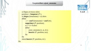 24
T.A.D
La procédure ajout_monome
si finpos et trouve alors
position ← longueur (𝑃 );
si (degre (lemonome) = 𝑎) alors
début
𝑐 ← coef (lemonome) + coef (𝑚);
supprimer (𝑃, position);
si 𝑐 <> 0 alors
début
creer_monome (𝑐, 𝑎, 𝑚 );
inserer (𝑃, position, res);
fin
fin
sinon inserer (𝑃, position, 𝑚 );
fin.
 