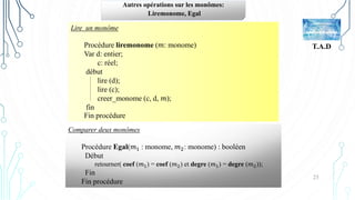 25
T.A.D
Autres opérations sur les monômes:
Liremonome, Egal
Comparer deux monômes
Procédure Egal(𝑚1 : monome, 𝑚2: monome) : booléen
Début
retourner( coef (𝑚1) = coef (𝑚2) et degre (𝑚1) = degre (𝑚2));
Fin
Fin procédure
Lire un monôme
Procédure liremonome (𝑚: monome)
Var d: entier;
c: réel;
début
lire (d);
lire (c);
creer_monome (c, d, 𝑚);
fin
Fin procédure
 