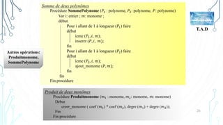 26
T.A.D
Somme de deux polynômes
Procédure SommePolynome (𝑃1 : polynome, 𝑃2: polynome, 𝑃: polynome)
Var i: entier ; 𝑚: monome ;
début
Pour i allant de 1 à longueur (𝑃1) faire
début
ieme (𝑃1, 𝑖, 𝑚);
inserer (𝑃, 𝑖, 𝑚);
fin
Pour i allant de 1 à longueur (𝑃2) faire
début
ieme (𝑃2, 𝑖, 𝑚);
ajout_monome (𝑃, 𝑚);
fin
fin
Fin procédure
Produit de deux monômes
Procédure Produitmonome (𝑚1 : monome, 𝑚2: monome, 𝑚: monome)
Début
creer_monome ( coef (𝑚1) * coef (𝑚2), degre (𝑚1) + degre (𝑚2));
Fin
Fin procédure
Autres opérations:
Produitmonome,
SommePolynome
 