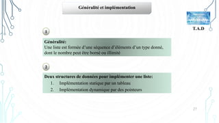 27
T.A.D
Généralité et implémentation
Généralité:
Une liste est formée d’une séquence d’éléments d’un type donné,
dont le nombre peut être borné ou illimité
Deux structures de données pour implémenter une liste:
1. Implémentation statique par un tableau
2. Implémentation dynamique par des pointeurs
1
2
 