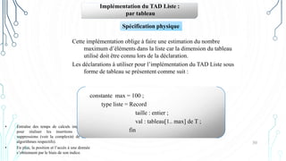 30
Implémentation du TAD Liste :
par tableau
Cette implémentation oblige à faire une estimation du nombre
maximum d’éléments dans la liste car la dimension du tableau
utilisé doit être connu lors de la déclaration.
Les déclarations à utiliser pour l’implémentation du TAD Liste sous
forme de tableau se présentent comme suit :
Spécification physique
• Entraîne des temps de calculs importants
pour réaliser les insertions et les
suppressions (voir la complexité de leurs
algorithmes respectifs).
• En plus, la position et l’accès à une donnée
s’obtiennent par le biais de son indice.
constante max = 100 ;
type liste = Record
taille : entier ;
val : tableau[1.. max] de T ;
fin
 