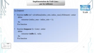 31
T.A.D
Implémentation du TAD Liste :
par les tableaux
La longueur
• fonction taille (ref val:tableau[indice_min..indice_max] d'élément) : entier
début
retourner (indice_max ‐ indice_min + 1);
fin
Fin fonction
• fonction longueur (L: Liste) : entier
début
retourner (taille (L. val));
fin
Fin fonction
 