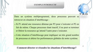 Dans un système multiprogrammé, deux processus peuvent se
retrouver en situation d’interblocage :
 Si P1 attend une ressource détenue par P2 pour s’exécuter et P2 en
fait de même. Chaque processus étant inactif, il ne peut se terminer
et libérer la ressource qu’attend l’autre pour s’exécuter.
 Cette situation d’interblocage peut impliquer un très grand nombre
de processus et altérer les performances globales de notre système.
EXEMPLE INTRODUCTIF
4
Comment détecter et résoudre les situations d’interblocage?
 