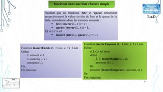 44
T.A.D
Insertion dans une liste chainée simple
Sachant que les fonctions ‘tete’ et ‘queue’ retournent
respectivement la valeur en tête de liste et la queue de la
liste, considérons donc les axiomes suivants :
 tete (inserer (L, 𝑥)) = 𝑥 ;
 queue (inserer (L, 𝑥)) = L ;
Et si L<> nil
 inserer (tete (L), queue (L)) = L ;
Fonction insererEntete (L : Liste, a: T) : Liste
Début
L.suivant ← L ;
L.contenu ← a ;
retourne (L);
Fin
Fin fonction
Fonction insererEnqueue (L : Liste, a: T): Liste
Début
si L<> nil alors
début
L ← insererEntete (L, a);
retourne (L) ;
fin
retourne (insererEnqueue (L.suivant, a) ) ;
fin
Fin fonction
 