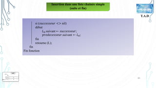 46
T.A.D
Insertion dans une liste chainée simple
(suite et fin)
si (𝑠𝑢𝑐𝑐𝑒𝑠𝑠𝑒𝑢𝑟 <> nil)
début
𝐿0.suivant ← 𝑠𝑢𝑐𝑐𝑒𝑠𝑠𝑒𝑢𝑟;
𝑝𝑟𝑒𝑑𝑒𝑐𝑒𝑠𝑠𝑒𝑢𝑟.suivant ← 𝐿0;
fin
retourne (L);
fin
Fin fonction
 