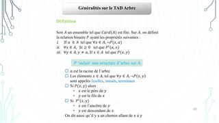49
Généralités sur le TAD Arbre
Définition
Soit 𝐴 un ensemble tel que 𝐶𝑎𝑟𝑑(𝐴) est fini. Sur 𝐴, on définit
la relation binaire 𝑃 ayant les propriétés suivantes :
i. ∃! 𝑎 ∈ 𝐴 tel que ∀𝑥 ∈ 𝐴, ¬𝑃(𝑥, 𝑎)
ii. ∀𝑥 ∈ 𝐴, ∃𝑖 ≥ 0 tel que 𝑃𝑖(𝑎, 𝑥)
iii. ∀𝑦 ∈ 𝐴, 𝑦 ≠ 𝑎, ∃! 𝑥 ∈ 𝐴 tel que 𝑃(𝑥, 𝑦)
P ‘induit’ une structure d’arbre sur A
 𝑎 est la racine de l’arbre
 Les éléments 𝑥 ∈ 𝐴, tel que ∀𝑦 ∈ 𝐴, ¬𝑃(𝑥, 𝑦)
sont appelés feuilles, nœuds, terminaux
 Si 𝑃(𝑥, 𝑦) alors
• 𝑥 est le père de 𝑦
• 𝑦 est le fils de 𝑥
 Si 𝑃𝑖(𝑥, 𝑦)
• 𝑥 est l’ancêtre de 𝑦
• 𝑦 est descendant de 𝑥
On dit aussi qu’il y a un chemin allant de 𝑥 à 𝑦
 