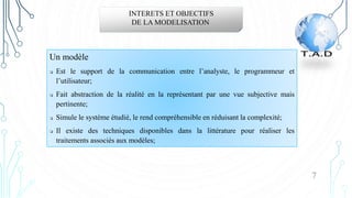 Un modèle
 Est le support de la communication entre l’analyste, le programmeur et
l’utilisateur;
 Fait abstraction de la réalité en la représentant par une vue subjective mais
pertinente;
 Simule le système étudié, le rend compréhensible en réduisant la complexité;
 Il existe des techniques disponibles dans la littérature pour réaliser les
traitements associés aux modèles;
INTERETS ET OBJECTIFS
DE LA MODELISATION
7
 