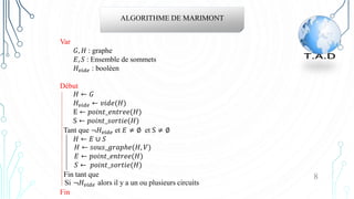ALGORITHME DE MARIMONT
Var
𝐺, 𝐻 : graphe
𝐸, 𝑆 : Ensemble de sommets
𝐻𝑣𝑖𝑑𝑒 : booléen
Début
𝐻 ← 𝐺
𝐻𝑣𝑖𝑑𝑒 ← 𝑣𝑖𝑑𝑒(𝐻)
E ← 𝑝𝑜𝑖𝑛𝑡_𝑒𝑛𝑡𝑟𝑒𝑒(𝐻)
S ← 𝑝𝑜𝑖𝑛𝑡_𝑠𝑜𝑟𝑡𝑖𝑒(𝐻)
Tant que ¬𝐻𝑣𝑖𝑑𝑒 et 𝐸 ≠ ∅ et S ≠ ∅
𝐻 ← 𝐸 ∪ 𝑆
𝐻 ← 𝑠𝑜𝑢𝑠_𝑔𝑟𝑎𝑝ℎ𝑒(𝐻, 𝑉)
𝐸 ← 𝑝𝑜𝑖𝑛𝑡_𝑒𝑛𝑡𝑟𝑒𝑒(𝐻)
𝑆 ← 𝑝𝑜𝑖𝑛𝑡_𝑠𝑜𝑟𝑡𝑖𝑒(𝐻)
Fin tant que
Si ¬𝐻𝑣𝑖𝑑𝑒 alors il y a un ou plusieurs circuits
Fin
8
 