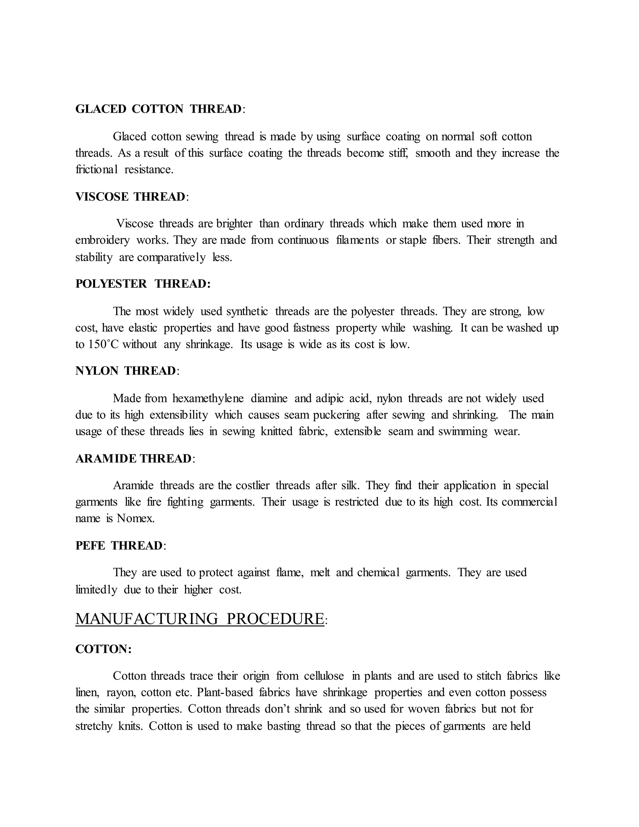 GLACED COTTON THREAD:
Glaced cotton sewing thread is made by using surface coating on normal soft cotton
threads. As a result of this surface coating the threads become stiff, smooth and they increase the
frictional resistance.
VISCOSE THREAD:
Viscose threads are brighter than ordinary threads which make them used more in
embroidery works. They are made from continuous filaments or staple fibers. Their strength and
stability are comparatively less.
POLYESTER THREAD:
The most widely used synthetic threads are the polyester threads. They are strong, low
cost, have elastic properties and have good fastness property while washing. It can be washed up
to 150˚C without any shrinkage. Its usage is wide as its cost is low.
NYLON THREAD:
Made from hexamethylene diamine and adipic acid, nylon threads are not widely used
due to its high extensibility which causes seam puckering after sewing and shrinking. The main
usage of these threads lies in sewing knitted fabric, extensible seam and swimming wear.
ARAMIDE THREAD:
Aramide threads are the costlier threads after silk. They find their application in special
garments like fire fighting garments. Their usage is restricted due to its high cost. Its commercial
name is Nomex.
PEFE THREAD:
They are used to protect against flame, melt and chemical garments. They are used
limitedly due to their higher cost.
MANUFACTURING PROCEDURE:
COTTON:
Cotton threads trace their origin from cellulose in plants and are used to stitch fabrics like
linen, rayon, cotton etc. Plant-based fabrics have shrinkage properties and even cotton possess
the similar properties. Cotton threads don’t shrink and so used for woven fabrics but not for
stretchy knits. Cotton is used to make basting thread so that the pieces of garments are held
 