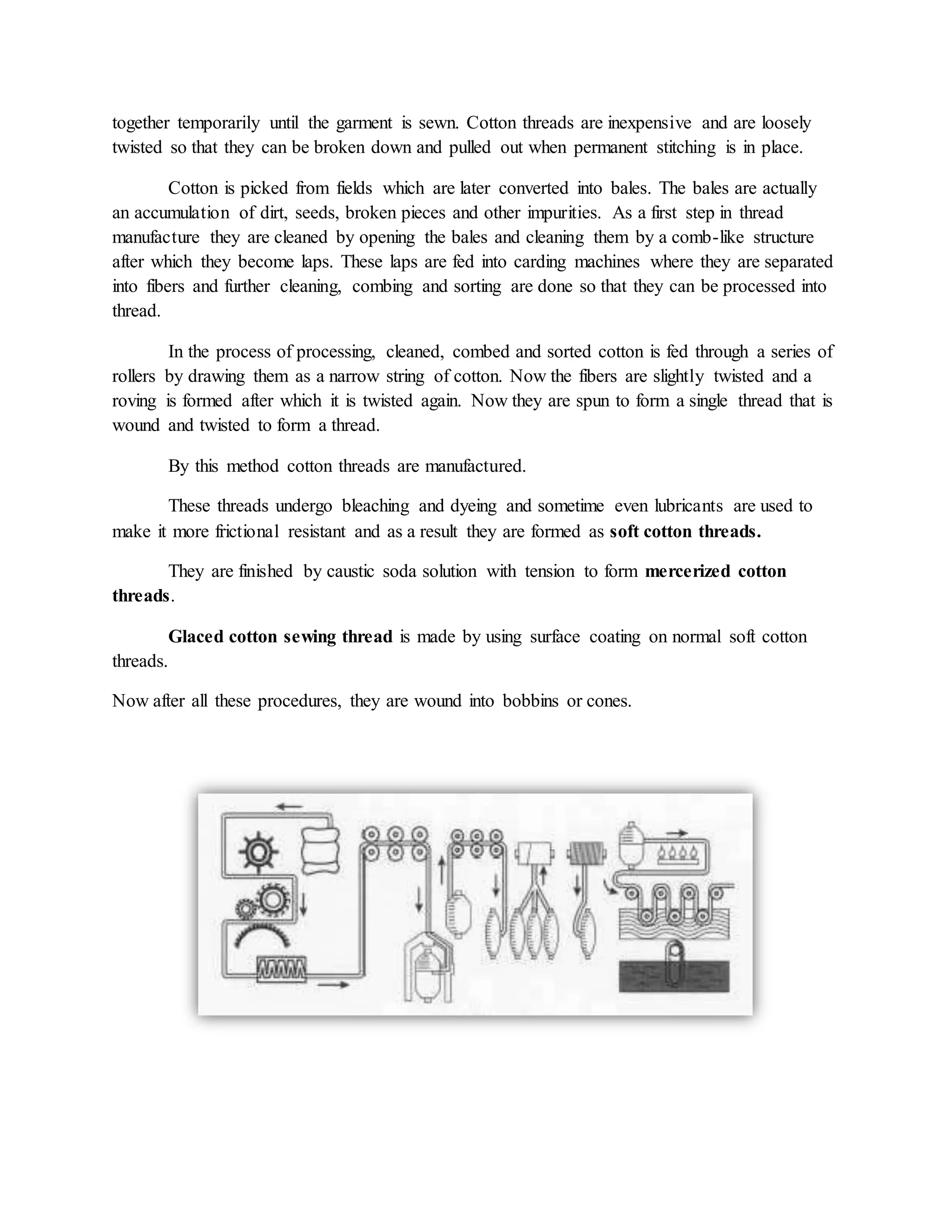 together temporarily until the garment is sewn. Cotton threads are inexpensive and are loosely
twisted so that they can be broken down and pulled out when permanent stitching is in place.
Cotton is picked from fields which are later converted into bales. The bales are actually
an accumulation of dirt, seeds, broken pieces and other impurities. As a first step in thread
manufacture they are cleaned by opening the bales and cleaning them by a comb-like structure
after which they become laps. These laps are fed into carding machines where they are separated
into fibers and further cleaning, combing and sorting are done so that they can be processed into
thread.
In the process of processing, cleaned, combed and sorted cotton is fed through a series of
rollers by drawing them as a narrow string of cotton. Now the fibers are slightly twisted and a
roving is formed after which it is twisted again. Now they are spun to form a single thread that is
wound and twisted to form a thread.
By this method cotton threads are manufactured.
These threads undergo bleaching and dyeing and sometime even lubricants are used to
make it more frictional resistant and as a result they are formed as soft cotton threads.
They are finished by caustic soda solution with tension to form mercerized cotton
threads.
Glaced cotton sewing thread is made by using surface coating on normal soft cotton
threads.
Now after all these procedures, they are wound into bobbins or cones.
 