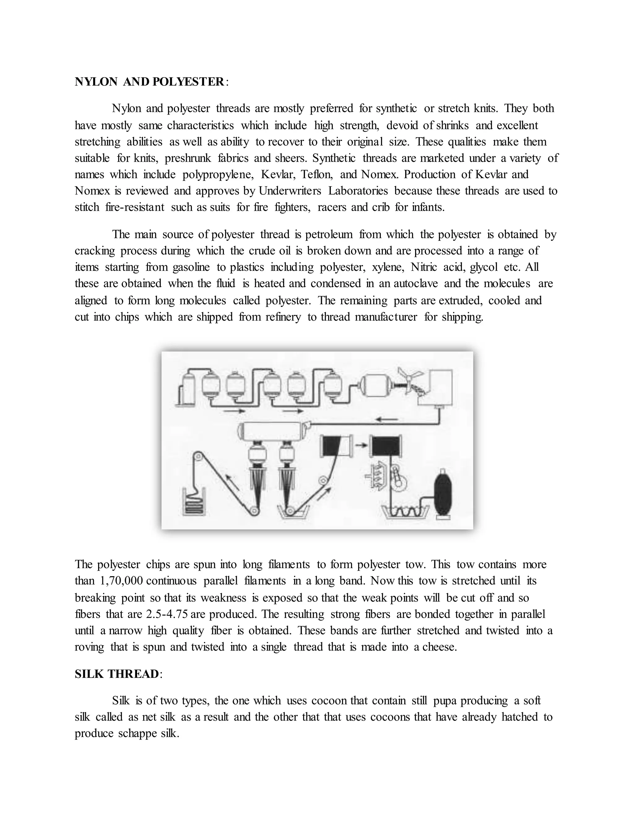 NYLON AND POLYESTER:
Nylon and polyester threads are mostly preferred for synthetic or stretch knits. They both
have mostly same characteristics which include high strength, devoid of shrinks and excellent
stretching abilities as well as ability to recover to their original size. These qualities make them
suitable for knits, preshrunk fabrics and sheers. Synthetic threads are marketed under a variety of
names which include polypropylene, Kevlar, Teflon, and Nomex. Production of Kevlar and
Nomex is reviewed and approves by Underwriters Laboratories because these threads are used to
stitch fire-resistant such as suits for fire fighters, racers and crib for infants.
The main source of polyester thread is petroleum from which the polyester is obtained by
cracking process during which the crude oil is broken down and are processed into a range of
items starting from gasoline to plastics including polyester, xylene, Nitric acid, glycol etc. All
these are obtained when the fluid is heated and condensed in an autoclave and the molecules are
aligned to form long molecules called polyester. The remaining parts are extruded, cooled and
cut into chips which are shipped from refinery to thread manufacturer for shipping.
The polyester chips are spun into long filaments to form polyester tow. This tow contains more
than 1,70,000 continuous parallel filaments in a long band. Now this tow is stretched until its
breaking point so that its weakness is exposed so that the weak points will be cut off and so
fibers that are 2.5-4.75 are produced. The resulting strong fibers are bonded together in parallel
until a narrow high quality fiber is obtained. These bands are further stretched and twisted into a
roving that is spun and twisted into a single thread that is made into a cheese.
SILK THREAD:
Silk is of two types, the one which uses cocoon that contain still pupa producing a soft
silk called as net silk as a result and the other that that uses cocoons that have already hatched to
produce schappe silk.
 