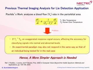 S. Sumriddetchkajorn
Previous Thermal Imaging Analysis for Lie Detection Application
Pavlidis’s Work: analyzes a blood flow (Vs) rate in the periorbital area
Problems
• If Ts ~ TB, an exaggerated response signal occurs, affecting the accuracy for
classifying signals into normal and abnormal levels
• An experimental paradigm may also not respond in the same way as that of
an individual being tested for in the real case
Hence, A More Simpler Approach is Needed
dt
dT
TTdt
dV s
sB
s
2
)(
1


dt
dT
TTdt
dV s
sB
s
2
)(
1

 Ts: Skin Temperature
TB: Human Core Temperature
Ref: I. Pavlidis, J. Levine, and P. Baukol, Proc. IEEE in Computer Vision Beyond the Visible Spectrum: Methods and
Applications, pp. 104-109, 2000.
 