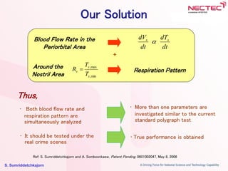 S. Sumriddetchkajorn
Our Solution
Blood Flow Rate in the
Periorbital Area
Respiration Pattern
dt
dT
dt
dV ss

• Both blood flow rate and
respiration pattern are
simultaneously analyzed
• More than one parameters are
investigated similar to the current
standard polygraph test
Thus,
+
Around the
Nostril Area min,
max,
s
s
s
T
T
R 
Ref: S. Sumriddetchkajorn and A. Somboonkaew, Patent Pending, 0601002047, May 8, 2006
• It should be tested under the
real crime scenes
• True performance is obtained
 