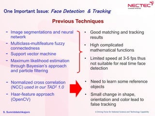 S. Sumriddetchkajorn
- Image segmentations and neural
network
- Multiclass-multifeature fuzzy
connectedness
- Support vector machine
- Maximum likelihood estimation
through Bayesian’s approach
and particle filtering
Previous Techniques
One Important Issue: Face Detection & Tracking
• Good matching and tracking
results
• Limited speed at 3-5 fps thus
not suitable for real time face
detection
• High complicated
mathematical functions
- Normalized cross correlation
(NCC) used in our TAD2 1.0
- Haar-feature approach
(OpenCV)
• Need to learn some reference
objects
• Small change in shape,
orientation and color lead to
false tracking
 