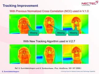 S. Sumriddetchkajorn
Tracking Improvement
With Previous Normalized Cross Correlation (NCC) used in V.1.0
With New Tracking Algorithm used in V.2.7
Missing Missing Missing
Ref: S. Sumriddetchkajorn and A. Somboonkaew, Proc. AsiaSense, 183-187 (2009.)
 