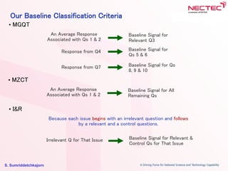 S. Sumriddetchkajorn
Our Baseline Classification Criteria
An Average Response
Associated with Qs 1 & 2
Baseline Signal for
Relevant Q3
Response from Q4 Baseline Signal for
Qs 5 & 6
Response from Q7 Baseline Signal for Qs
8, 9 & 10
• MGQT
An Average Response
Associated with Qs 1 & 2
Baseline Signal for All
Remaining Qs
• MZCT
Because each issue begins with an irrelevant question and follows
by a relevant and a control questions.
Baseline Signal for Relevant &
Control Qs for That Issue
• I&R
Irrelevant Q for That Issue
 