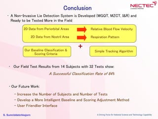 S. Sumriddetchkajorn
Conclusion
• A Non-Invasive Lie Detection System is Developed (MGQT, MZCT, I&R) and
Ready to be Tested More in the Field
2D Data from Periorbital Areas
2D Data from Nostril Area
Relative Blood Flow Velocity
Respiration Pattern
Our Baseline Classification &
Scoring Criteria
Simple Tracking Algorithm
+
• Our Field Test Results from 14 Subjects with 32 Tests show:
A Successful Classification Rate of 84%
• Our Future Work:
- Increase the Number of Subjects and Number of Tests
- Develop a More Intelligent Baseline and Scoring Adjustment Method
- User Friendlier Interface
 
