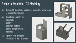 Ready to Assemble - 3D Modeling
❏ Designed & Sketched a functioning piece of furniture based
on standard dimensions
❏ Considered a variety of: -
-materials
-joinery
-assembly methods - - -
-hidden compartments -ergonomic
-features
❏ Exported files for use in
MasterCam & the CNC Router
 