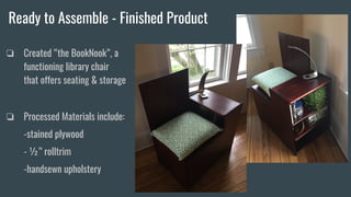 Ready to Assemble - Finished Product
❏ Created “the BookNook”, a
functioning library chair
that offers seating & storage
❏ Processed Materials include:
-stained plywood
- ½” rolltrim
-handsewn upholstery
 